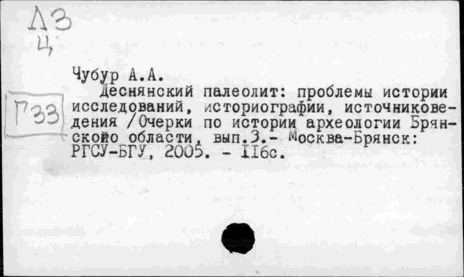 ﻿ц
Чубур А.А.
Деснянский палеолит: проблемы истории
Р9/Л исследований, историографии, источникове-. I дения /Очерки по истории археологии Брчн-скойо области. вып.З.- ^осква-Брянск: РГСУ-БГУ, aoüi. - Ибо.